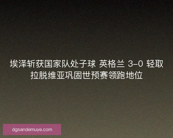 埃泽斩获国家队处子球 英格兰 3-0 轻取拉脱维亚巩固世预赛领跑地位