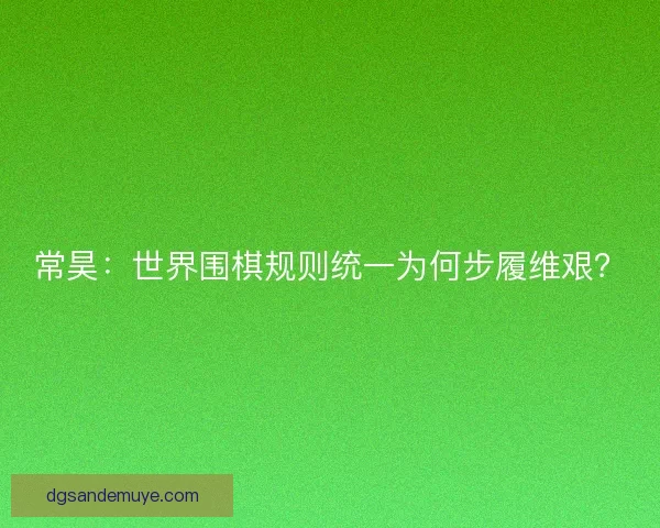 常昊：世界围棋规则统一为何步履维艰？