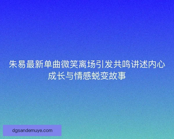 朱易最新单曲微笑离场引发共鸣讲述内心成长与情感蜕变故事