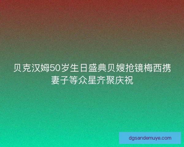 贝克汉姆50岁生日盛典贝嫂抢镜梅西携妻子等众星齐聚庆祝