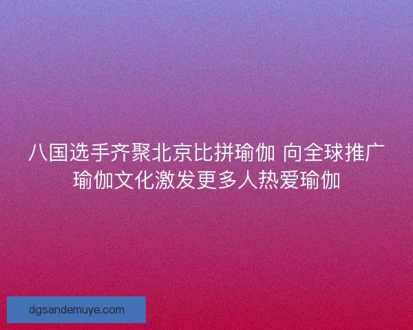 八国选手齐聚北京比拼瑜伽 向全球推广瑜伽文化激发更多人热爱瑜伽