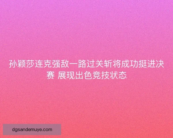 孙颖莎连克强敌一路过关斩将成功挺进决赛 展现出色竞技状态