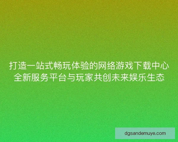 打造一站式畅玩体验的网络游戏下载中心全新服务平台与玩家共创未来娱乐生态