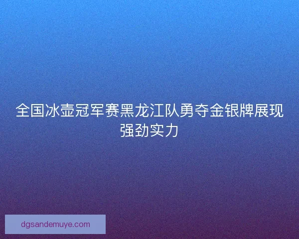 全国冰壶冠军赛黑龙江队勇夺金银牌展现强劲实力