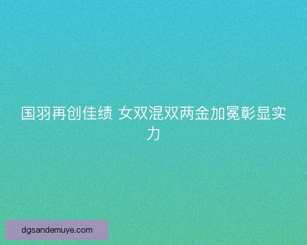 国羽再创佳绩 女双混双两金加冕彰显实力