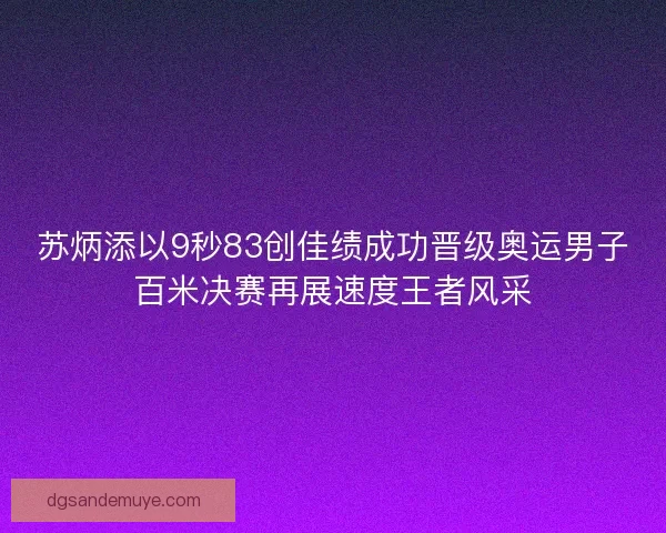 苏炳添以9秒83创佳绩成功晋级奥运男子百米决赛再展速度王者风采