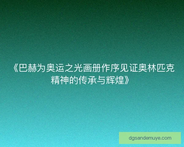 《巴赫为奥运之光画册作序见证奥林匹克精神的传承与辉煌》