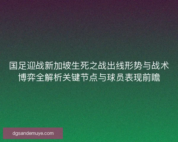 国足迎战新加坡生死之战出线形势与战术博弈全解析关键节点与球员表现前瞻