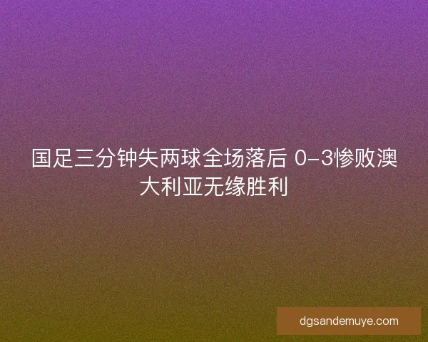 国足三分钟失两球全场落后 0-3惨败澳大利亚无缘胜利